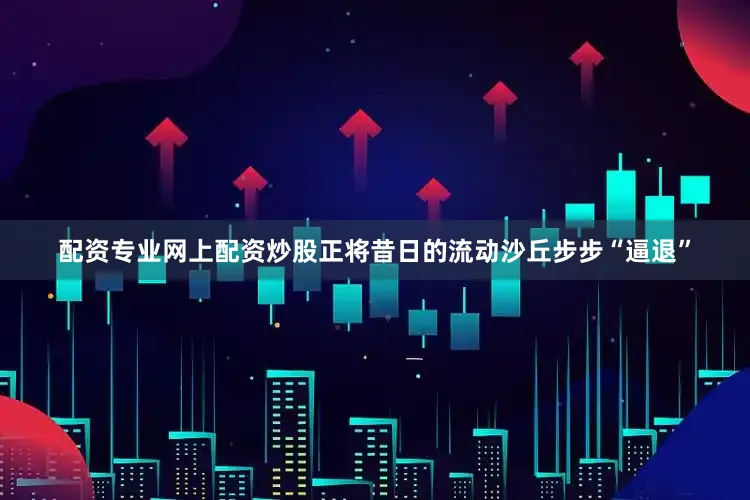 配资专业网上配资炒股正将昔日的流动沙丘步步“逼退”