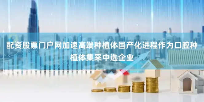 配资股票门户网加速高端种植体国产化进程作为口腔种植体集采中选企业