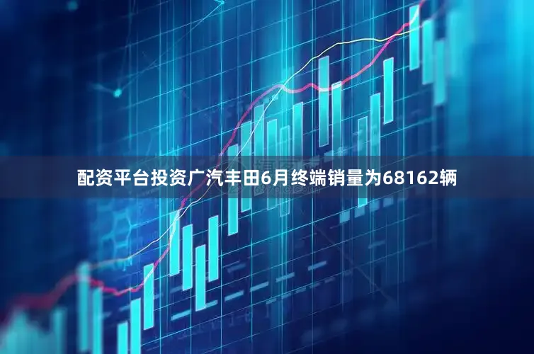 配资平台投资广汽丰田6月终端销量为68162辆