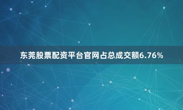 东莞股票配资平台官网占总成交额6.76%