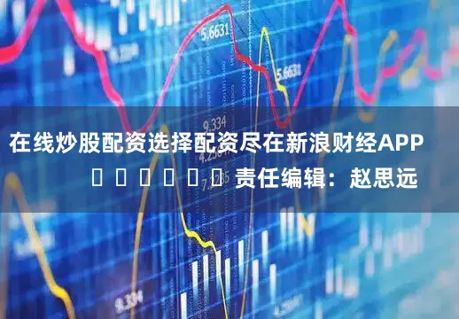 在线炒股配资选择配资尽在新浪财经APP            						责任编辑：赵思远