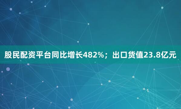 股民配资平台同比增长482%；出口货值23.8亿元