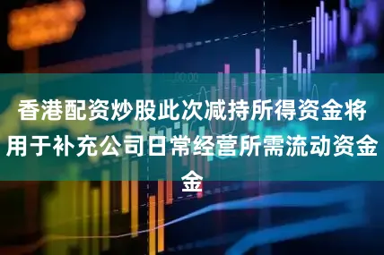 香港配资炒股此次减持所得资金将用于补充公司日常经营所需流动资金