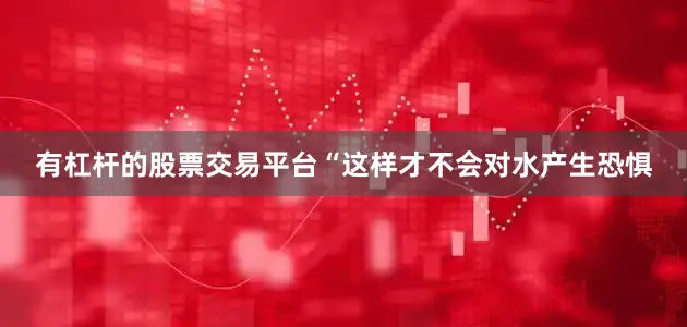 有杠杆的股票交易平台“这样才不会对水产生恐惧