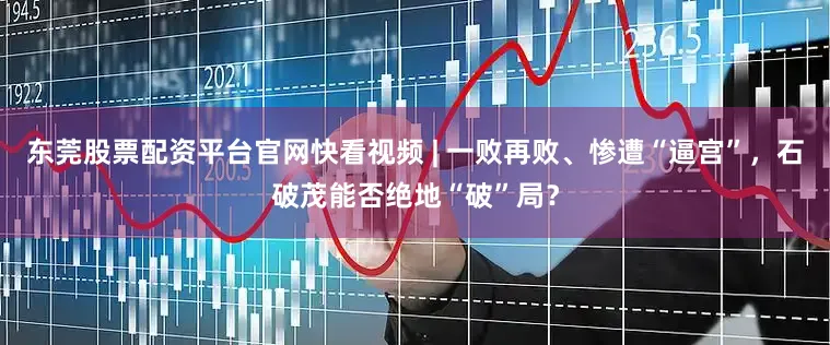 东莞股票配资平台官网快看视频 | 一败再败、惨遭“逼宫”，石破茂能否绝地“破”局？