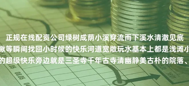 正规在线配资公司绿树成荫小溪穿流而下溪水清澈见底可以网鱼虾、抓螃蟹、泥鳅等瞬间找回小时候的快乐河道宽敞玩水基本上都是浅滩小朋友可以踩水打水仗真的超级快乐旁边就是三圣寺千年古寺清幽静美古朴的院落、浓密的树林布满苔藓的青石板闲逛时还能偶遇梅花鹿慵懒地躺在树荫下非常呆萌邛崃南宝山藏在半山腰的耍水秘境仿佛误入仙境人少景美一天就可以来回～这里能欣赏到绿野仙踪流水潺潺还有绝美瀑布和秘境森林夏季温度21摄氏度左
