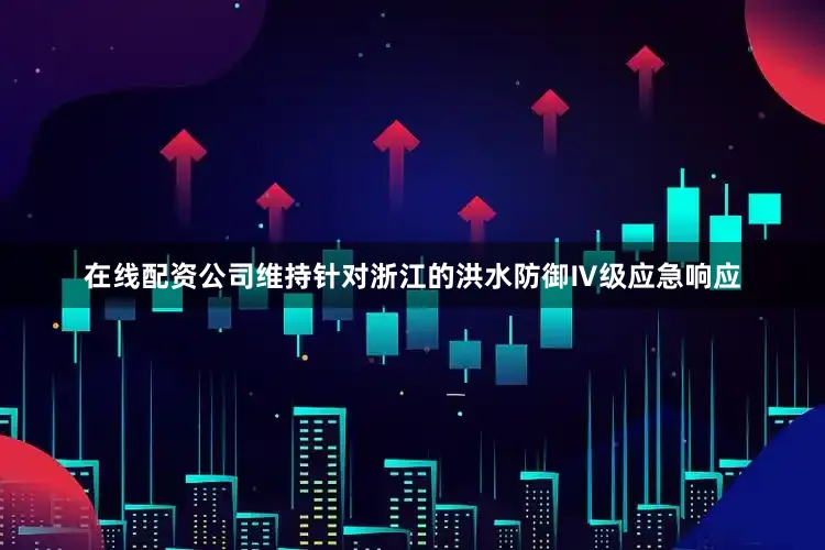 在线配资公司维持针对浙江的洪水防御Ⅳ级应急响应
