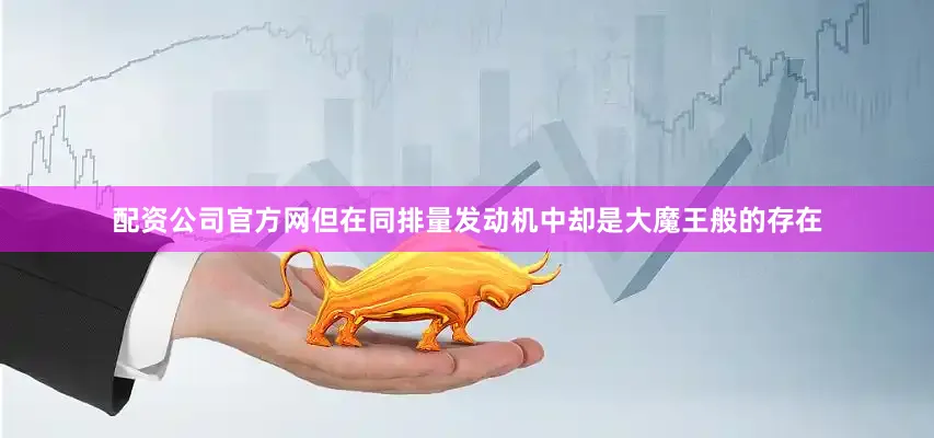 配资公司官方网但在同排量发动机中却是大魔王般的存在