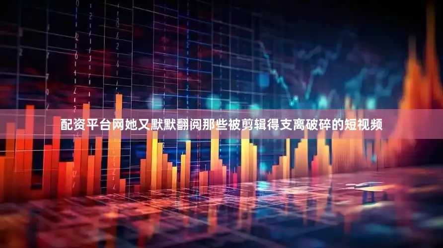 配资平台网她又默默翻阅那些被剪辑得支离破碎的短视频