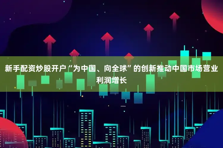 新手配资炒股开户“为中国、向全球”的创新推动中国市场营业利润增长