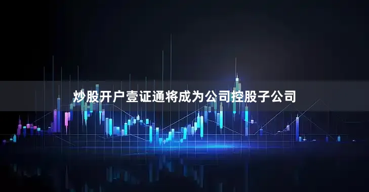 炒股开户壹证通将成为公司控股子公司