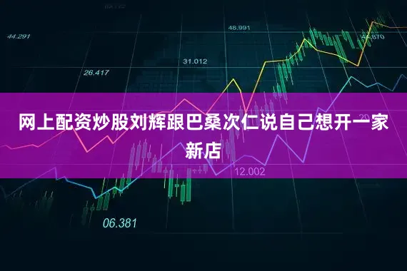 网上配资炒股刘辉跟巴桑次仁说自己想开一家新店