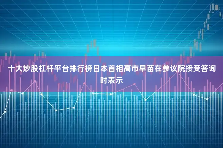 十大炒股杠杆平台排行榜日本首相高市早苗在参议院接受答询时表示